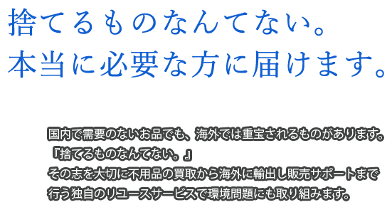 捨てるものなんてない。本当に必要な方に届けます。 国内で需要のないお品でも、海外では重宝されるものがあります。もったいない精神で、不用品の買取から海外に輸送し販売まで、独自のリユースサービスを行っております。